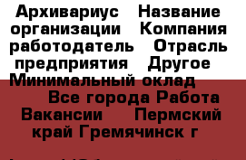 Архивариус › Название организации ­ Компания-работодатель › Отрасль предприятия ­ Другое › Минимальный оклад ­ 18 000 - Все города Работа » Вакансии   . Пермский край,Гремячинск г.